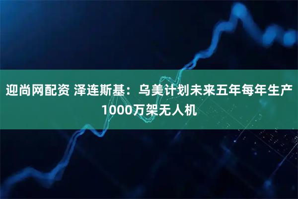 迎尚网配资 泽连斯基：乌美计划未来五年每年生产1000万架无人机