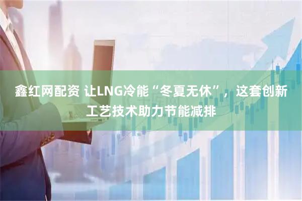 鑫红网配资 让LNG冷能“冬夏无休”，这套创新工艺技术助力节能减排