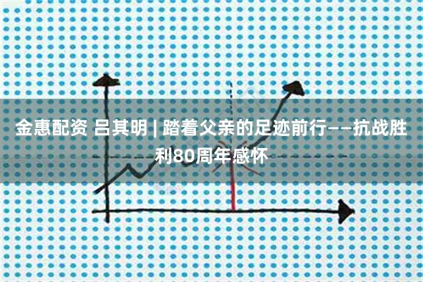 金惠配资 吕其明 | 踏着父亲的足迹前行——抗战胜利80周年感怀