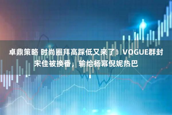 卓鼎策略 时尚圈拜高踩低又来了！VOGUE群封宋佳被换番，输给杨幂倪妮热巴