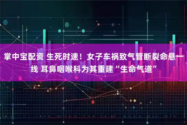 掌中宝配资 生死时速！女子车祸致气管断裂命悬一线 耳鼻咽喉科为其重建“生命气道”