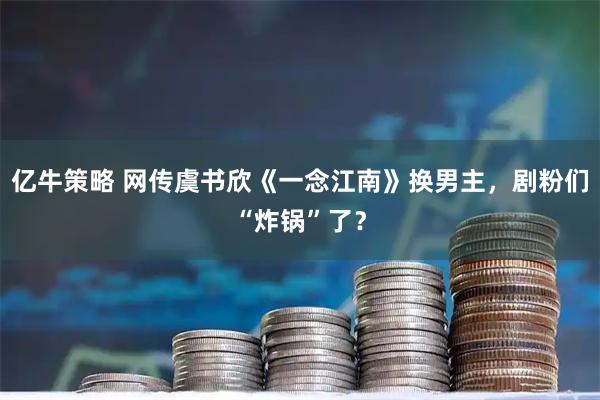 亿牛策略 网传虞书欣《一念江南》换男主，剧粉们“炸锅”了？