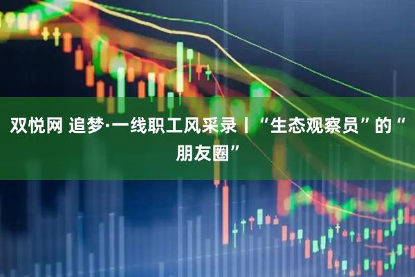 双悦网 追梦·一线职工风采录丨“生态观察员”的“朋友圈”