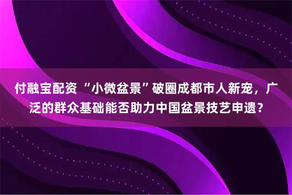 付融宝配资 “小微盆景”破圈成都市人新宠，广泛的群众基础能否助力中国盆景技艺申遗？