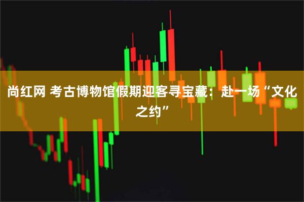 尚红网 考古博物馆假期迎客寻宝藏：赴一场“文化之约”