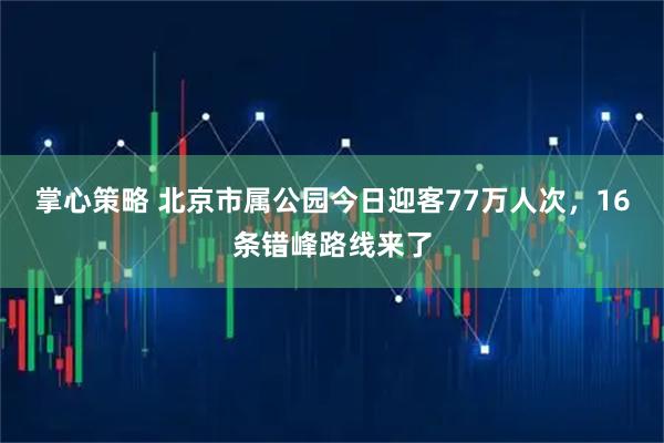 掌心策略 北京市属公园今日迎客77万人次，16条错峰路线来了