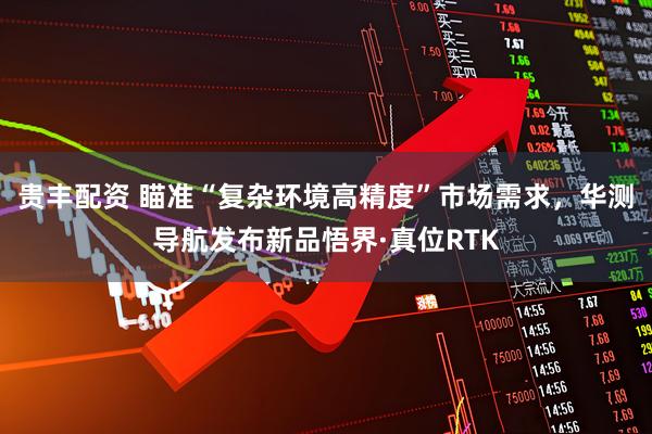 贵丰配资 瞄准“复杂环境高精度”市场需求，华测导航发布新品悟界·真位RTK