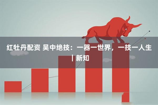 红牡丹配资 吴中绝技：一器一世界，一技一人生｜新知