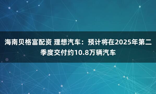 海南贝格富配资 理想汽车：预计将在2025年第二季度交付约10.8万辆汽车