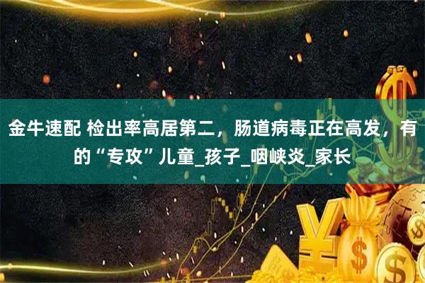 金牛速配 检出率高居第二，肠道病毒正在高发，有的“专攻”儿童_孩子_咽峡炎_家长