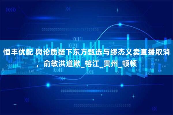 恒丰优配 舆论质疑下东方甄选与缪杰义卖直播取消，俞敏洪道歉_榕江_贵州_顿顿