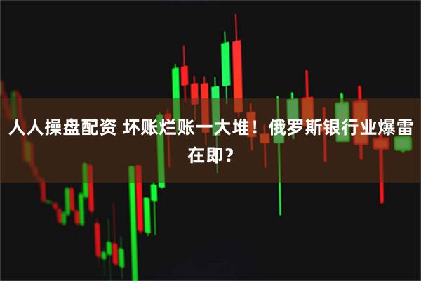 人人操盘配资 坏账烂账一大堆！俄罗斯银行业爆雷在即？