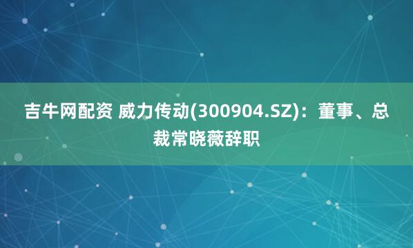 吉牛网配资 威力传动(300904.SZ)：董事、总裁常晓薇辞职
