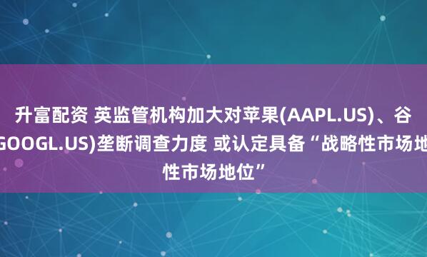 升富配资 英监管机构加大对苹果(AAPL.US)、谷歌(GOOGL.US)垄断调查力度 或认定具备“战略性市场地位”