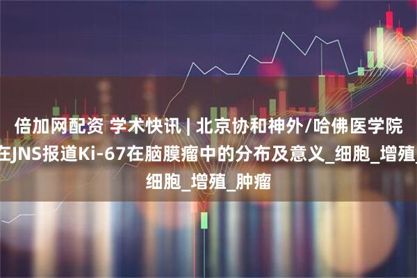 倍加网配资 学术快讯 | 北京协和神外/哈佛医学院团队在JNS报道Ki-67在脑膜瘤中的分布及意义_细胞_增殖_肿瘤