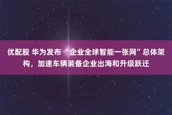 优配股 华为发布 “企业全球智能一张网”总体架构，加速车辆装备企业出海和升级跃迁