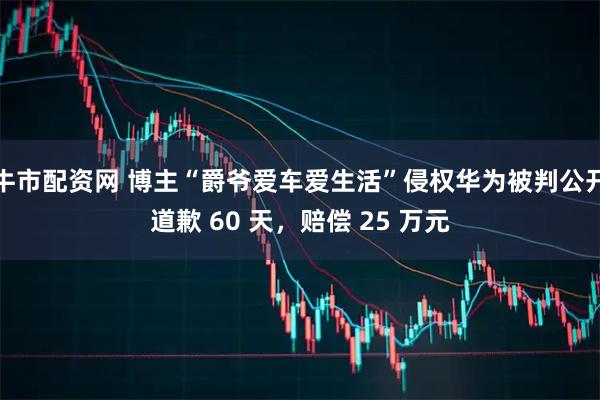 牛市配资网 博主“爵爷爱车爱生活”侵权华为被判公开道歉 60 天，赔偿 25 万元