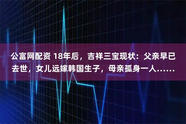 公富网配资 18年后，吉祥三宝现状：父亲早已去世，女儿远嫁韩国生子，母亲孤身一人……