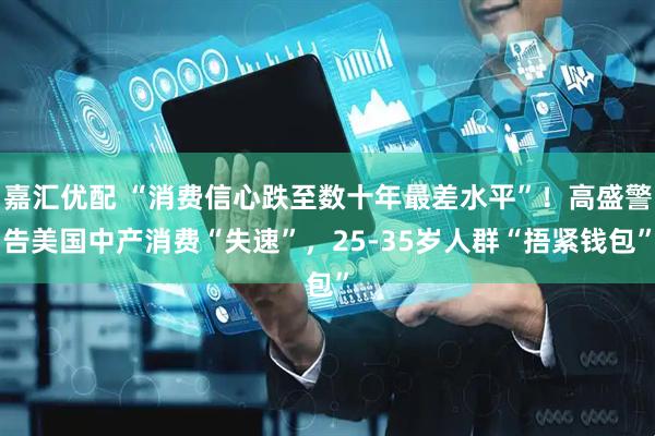 嘉汇优配 “消费信心跌至数十年最差水平”！高盛警告美国中产消费“失速”，25-35岁人群“捂紧钱包”