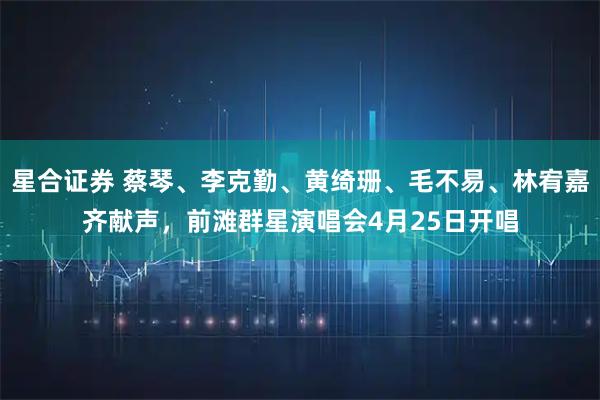 星合证券 蔡琴、李克勤、黄绮珊、毛不易、林宥嘉齐献声，前滩群星演唱会4月25日开唱